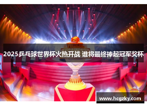 2025乒乓球世界杯火热开战 谁将最终捧起冠军奖杯