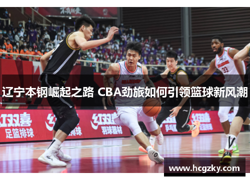辽宁本钢崛起之路 CBA劲旅如何引领篮球新风潮