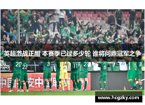 英超激战正酣 本赛季已过多少轮 谁将问鼎冠军之争