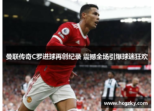 曼联传奇C罗进球再创纪录 震撼全场引爆球迷狂欢