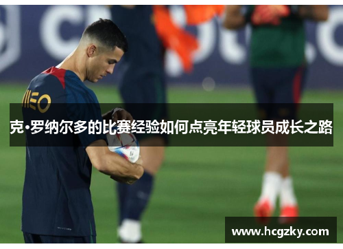 克·罗纳尔多的比赛经验如何点亮年轻球员成长之路 克·罗纳尔多的比赛经验如何点亮年轻球员成长之路