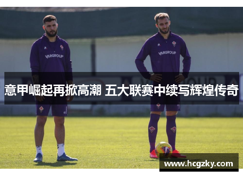 意甲崛起再掀高潮 五大联赛中续写辉煌传奇 意甲崛起再掀高潮 五大联赛中续写辉煌传奇